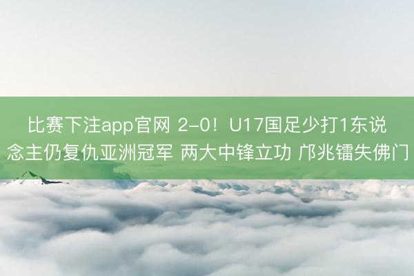 比赛下注app官网 2-0！U17国足少打1东说念主仍复仇亚洲冠军 两大中锋立功 邝兆镭失佛门