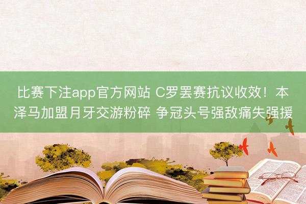 比赛下注app官方网站 C罗罢赛抗议收效！本泽马加盟月牙交游粉碎 争冠头号强敌痛失强援