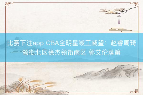 比赛下注app CBA全明星竣工威望：赵睿周琦领衔北区徐杰领衔南区 郭艾伦落第