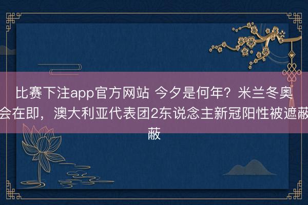 比赛下注app官方网站 今夕是何年？米兰冬奥会在即，澳大利亚代表团2东说念主新冠阳性被遮蔽