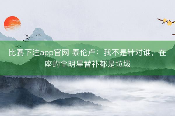 比赛下注app官网 泰伦卢：我不是针对谁，在座的全明星替补都是垃圾