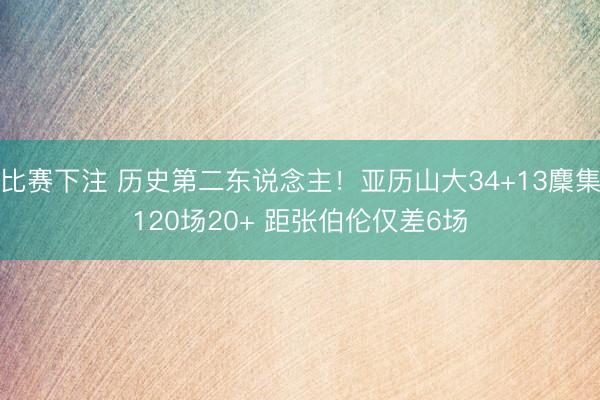 比赛下注 历史第二东说念主！亚历山大34+13麇集120场20+ 距张伯伦仅差6场