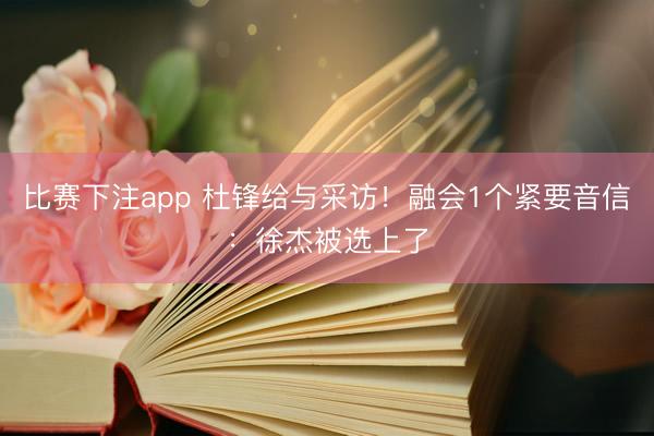 比赛下注app 杜锋给与采访！融会1个紧要音信：徐杰被选上了