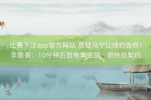 比赛下注app官方网站 质疑马宁让续约告吹！李提香：10分钟后致电李金羽，很快给契约