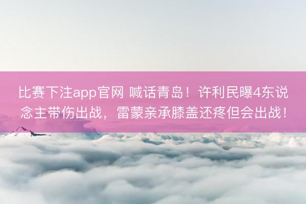比赛下注app官网 喊话青岛！许利民曝4东说念主带伤出战，雷蒙亲承膝盖还疼但会出战！