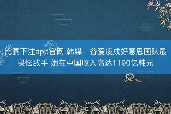 比赛下注app官网 韩媒：谷爱凌成好意思国队最畏怯敌手 她在中国收入高达1190亿韩元