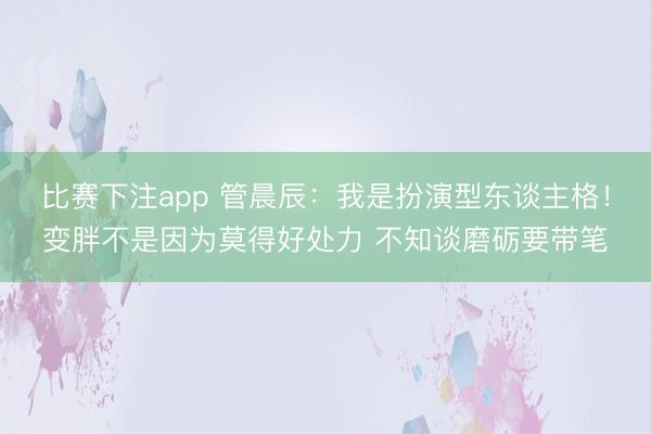 比赛下注app 管晨辰：我是扮演型东谈主格！变胖不是因为莫得好处力 不知谈磨砺要带笔