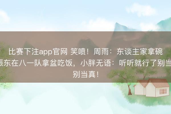 比赛下注app官网 笑喷!周雨:东谈主家拿碗樊振东在八一队拿盆吃饭,小胖无语:听听就行了别当真!