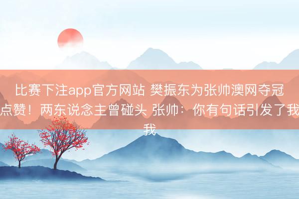 比赛下注app官方网站 樊振东为张帅澳网夺冠点赞！两东说念主曾碰头 张帅：你有句话引发了我