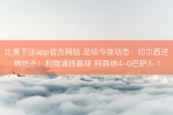 比赛下注app官方网站 足坛今夜动态：切尔西逆转绝杀！利物浦终赢球 阿森纳4-0巴萨3-1