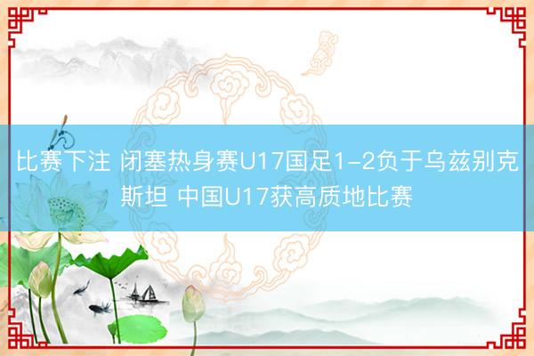 比赛下注 闭塞热身赛U17国足1-2负于乌兹别克斯坦 中国U17获高质地比赛