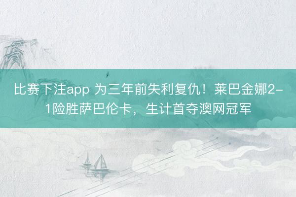 比赛下注app 为三年前失利复仇！莱巴金娜2-1险胜萨巴伦卡，生计首夺澳网冠军