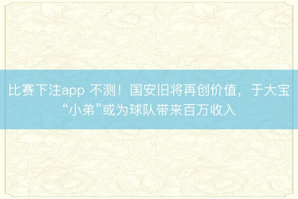 比赛下注app 不测！国安旧将再创价值，于大宝“小弟”或为球队带来百万收入