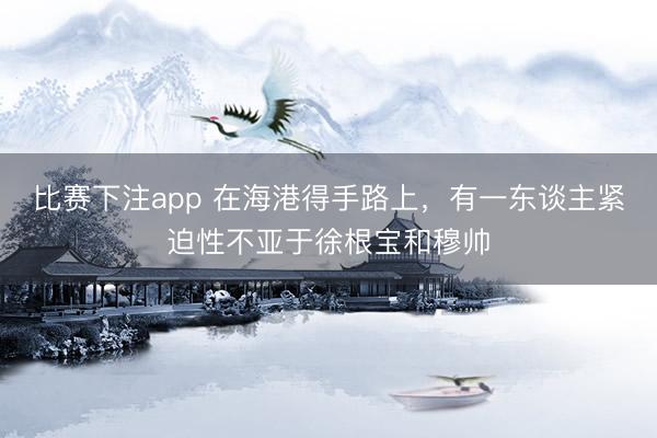 比赛下注app 在海港得手路上，有一东谈主紧迫性不亚于徐根宝和穆帅