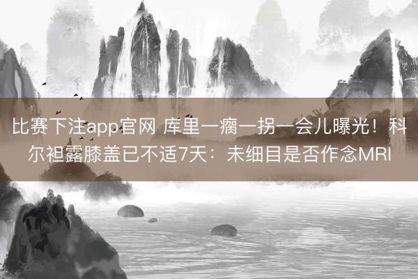 比赛下注app官网 库里一瘸一拐一会儿曝光！科尔袒露膝盖已不适7天：未细目是否作念MRI