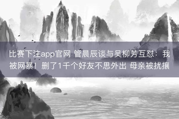 比赛下注app官网 管晨辰谈与吴柳芳互怼：我被网暴！删了1千个好友不思外出 母亲被扰攘