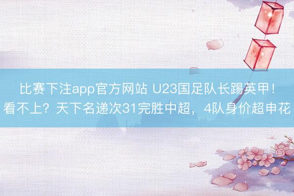 比赛下注app官方网站 U23国足队长踢英甲！看不上？天下名递次31完胜中超，4队身价超申花