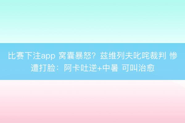 比赛下注app 窝囊暴怒？兹维列夫叱咤裁判 惨遭打脸：阿卡吐逆+中暑 可叫治愈