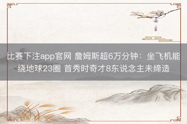 比赛下注app官网 詹姆斯超6万分钟：坐飞机能绕地球23圈 首秀时奇才8东说念主未缔造