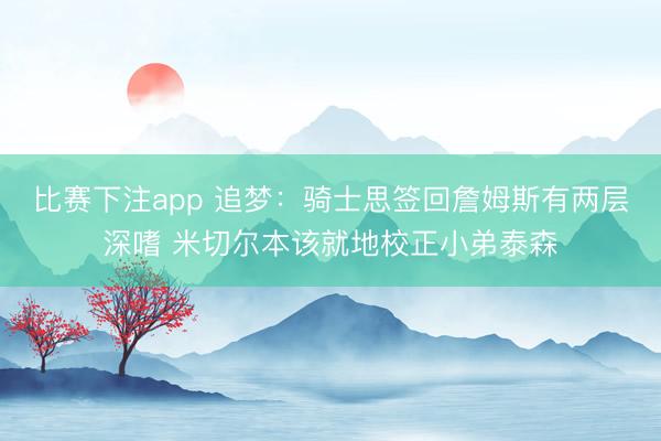 比赛下注app 追梦:骑士思签回詹姆斯有两层深嗜 米切尔本该就地校正小弟泰森