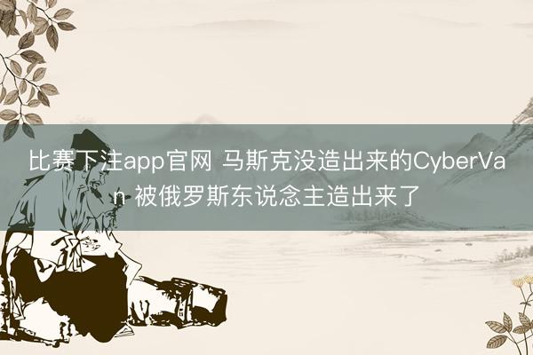 比赛下注app官网 马斯克没造出来的CyberVan 被俄罗斯东说念主造出来了