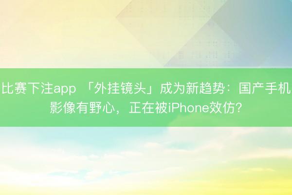比赛下注app 「外挂镜头」成为新趋势:国产手机影像有野心,正在被iPhone效仿?