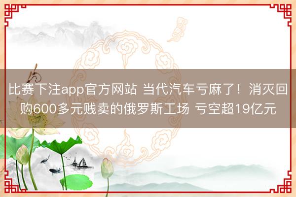比赛下注app官方网站 当代汽车亏麻了！消灭回购600多元贱卖的俄罗斯工场 亏空超19亿元