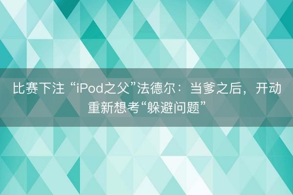比赛下注 “iPod之父”法德尔：当爹之后，开动重新想考“躲避问题”
