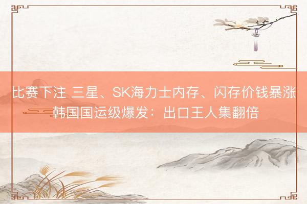 比赛下注 三星、SK海力士内存、闪存价钱暴涨 韩国国运级爆发：出口王人集翻倍