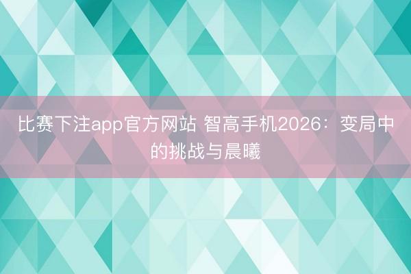 比赛下注app官方网站 智高手机2026：变局中的挑战与晨曦