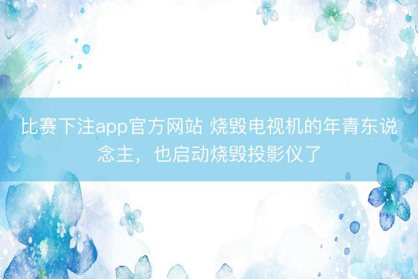 比赛下注app官方网站 烧毁电视机的年青东说念主，也启动烧毁投影仪了