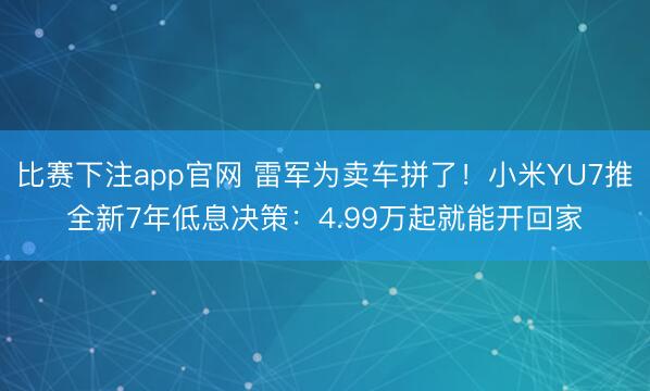 比赛下注app官网 雷军为卖车拼了！小米YU7推全新7年低息决策：4.99万起就能开回家