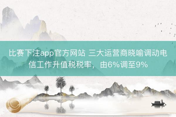 比赛下注app官方网站 三大运营商晓喻调动电信工作升值税税率，由6%调至9%