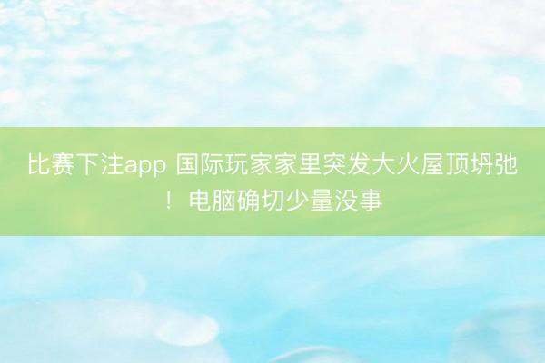 比赛下注app 国际玩家家里突发大火屋顶坍弛!电脑确切少量没事