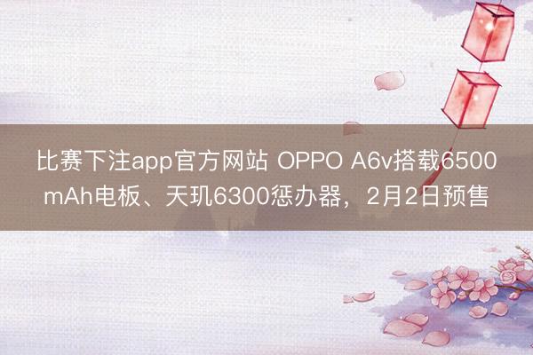 比赛下注app官方网站 OPPO A6v搭载6500mAh电板、天玑6300惩办器，2月2日预售