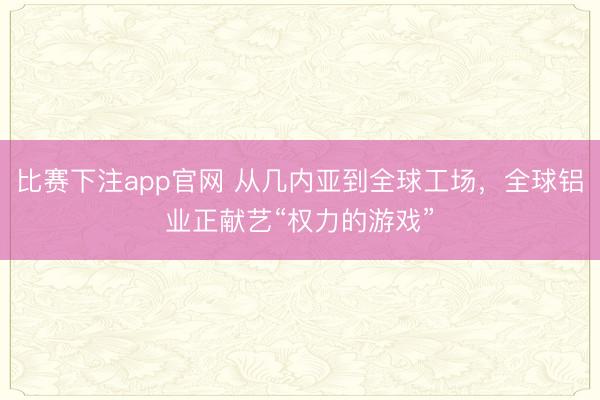 比赛下注app官网 从几内亚到全球工场，全球铝业正献艺“权力的游戏”