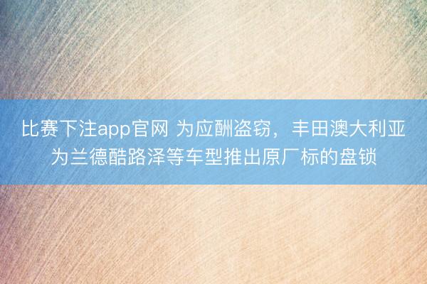 比赛下注app官网 为应酬盗窃，丰田澳大利亚为兰德酷路泽等车型推出原厂标的盘锁