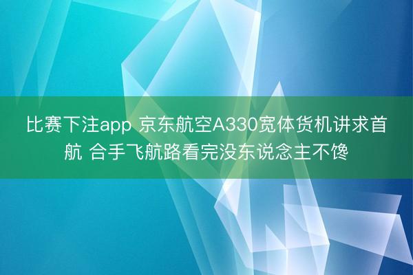 比赛下注app 京东航空A330宽体货机讲求首航 合手飞航路看完没东说念主不馋