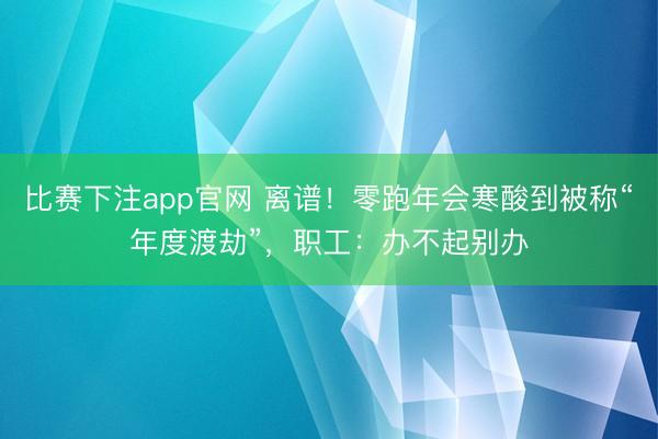 比赛下注app官网 离谱!零跑年会寒酸到被称“年度渡劫”,职工:办不起别办