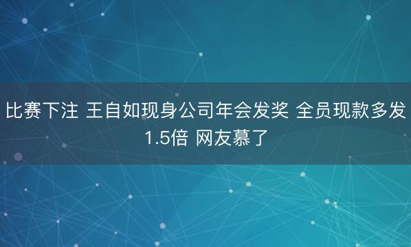 比赛下注 王自如现身公司年会发奖 全员现款多发1.5倍 网友慕了