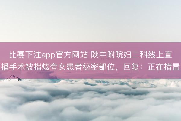比赛下注app官方网站 陕中附院妇二科线上直播手术被指炫夸女患者秘密部位，回复：正在措置