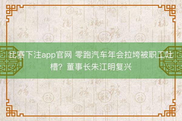 比赛下注app官网 零跑汽车年会拉垮被职工吐槽？董事长朱江明复兴