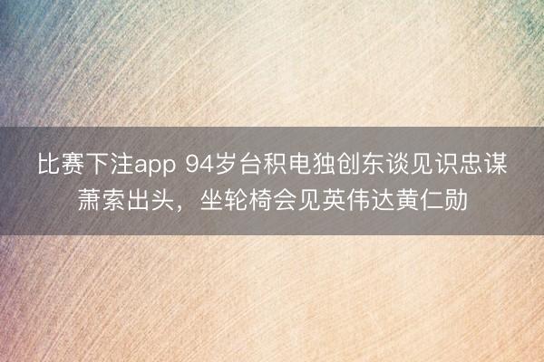 比赛下注app 94岁台积电独创东谈见识忠谋萧索出头，坐轮椅会见英伟达黄仁勋