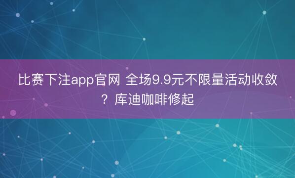比赛下注app官网 全场9.9元不限量活动收敛？库迪咖啡修起