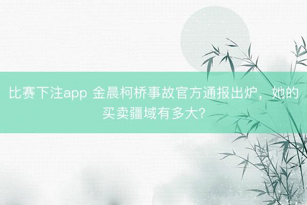 比赛下注app 金晨柯桥事故官方通报出炉,她的买卖疆域有多大?