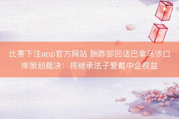 比赛下注app官方网站 酬酢部回话巴拿马涉口岸策划裁决:将继承法子爱戴中企权益