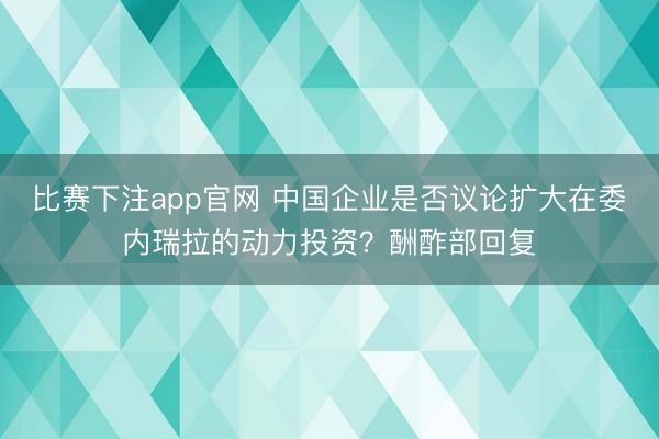 比赛下注app官网 中国企业是否议论扩大在委内瑞拉的动力投资？酬酢部回复