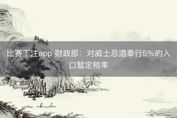 比赛下注app 财政部：对威士忌酒奉行5%的入口暂定税率