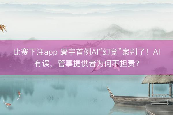 比赛下注app 寰宇首例AI“幻觉”案判了！AI有误，管事提供者为何不担责？