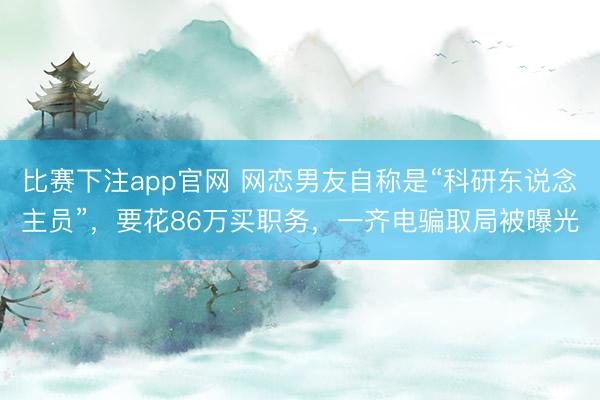 比赛下注app官网 网恋男友自称是“科研东说念主员”,要花86万买职务,一齐电骗取局被曝光